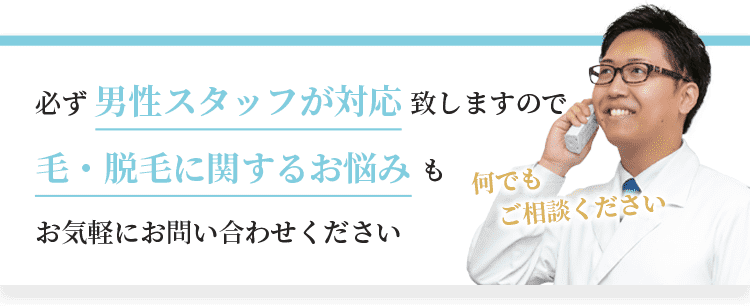 必ず男性スタッフが対応致しますので、毛・脱毛に関するお悩みもお気軽にお問い合わせください。