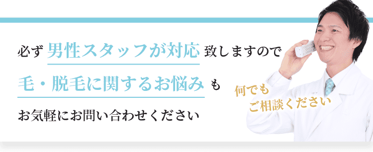 必ず男性スタッフが対応致しますので、毛・脱毛に関するお悩みもお気軽にお問い合わせください。