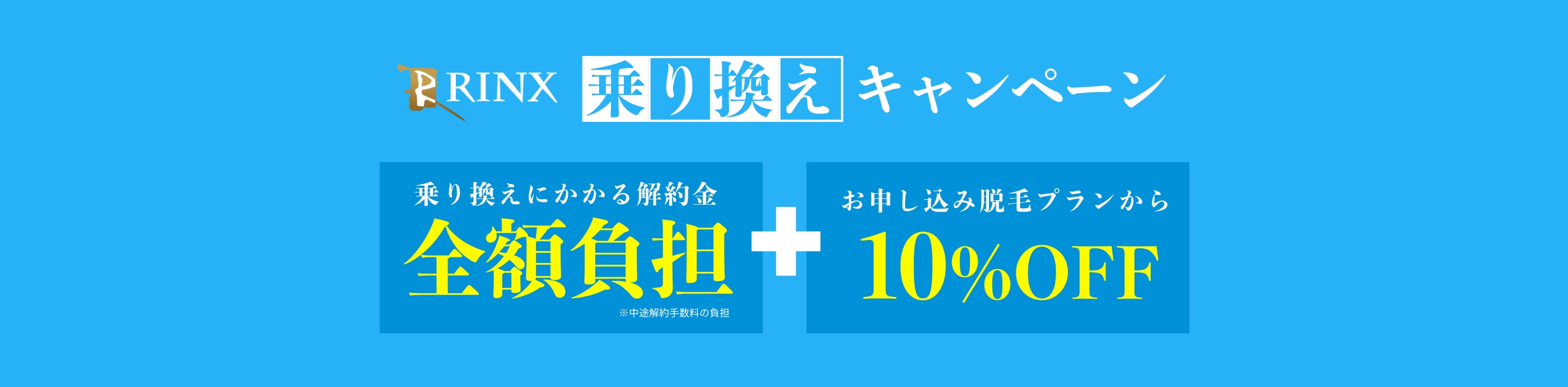 RINX 乗り換えキャンペーン 乗り換えにかかる解約金全額負担+お申し込み脱毛プランから10％OFF ※中途解約手数料の負担 ※本キャンペーンの適用による割引は最大30％OFFまで