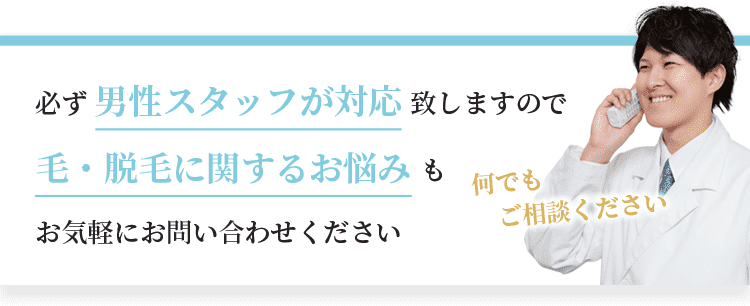 必ず男性スタッフが対応致しますので、毛・脱毛に関するお悩みもお気軽にお問い合わせください。