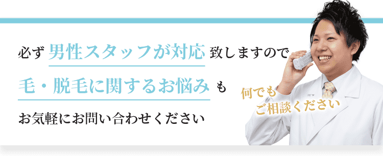 必ず男性スタッフが対応致しますので、毛・脱毛に関するお悩みもお気軽にお問い合わせください。