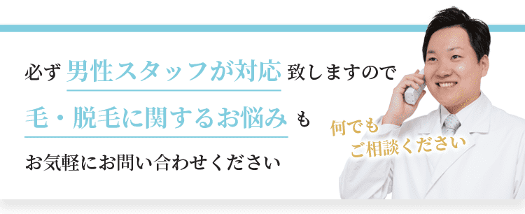 必ず男性スタッフが対応致しますので、毛・脱毛に関するお悩みもお気軽にお問い合わせください。