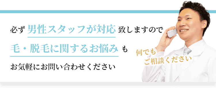 必ず男性スタッフが対応致しますので、毛・脱毛に関するお悩みもお気軽にお問い合わせください。