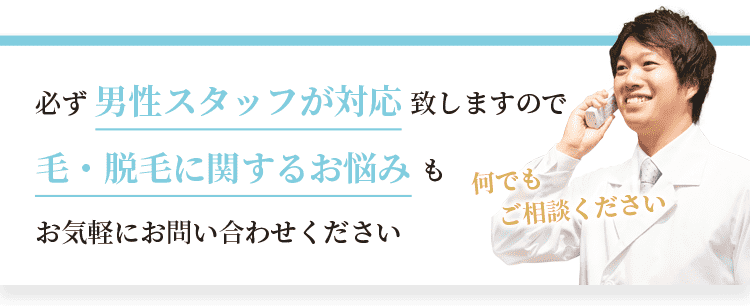必ず男性スタッフが対応致しますので、毛・脱毛に関するお悩みもお気軽にお問い合わせください。