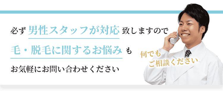 必ず男性スタッフが対応致しますので、毛・脱毛に関するお悩みもお気軽にお問い合わせください。