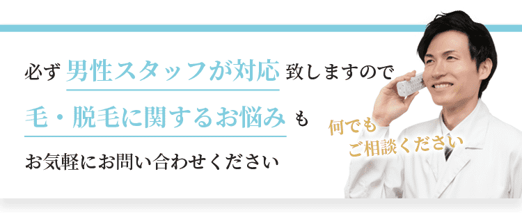 必ず男性スタッフが対応致しますので、毛・脱毛に関するお悩みもお気軽にお問い合わせください。