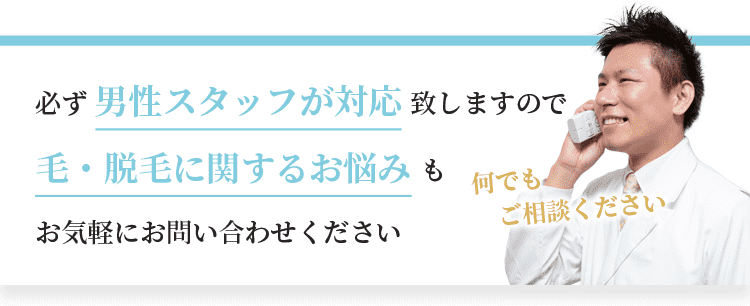 必ず男性スタッフが対応致しますので、毛・脱毛に関するお悩みもお気軽にお問い合わせください。