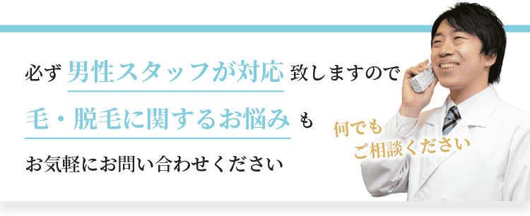 必ず男性スタッフが対応致しますので、毛・脱毛に関するお悩みもお気軽にお問い合わせください。